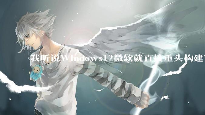 我听说Windows12微软就直接重头构建Windows了，就直接重构Win内核了，到底是不是真的?