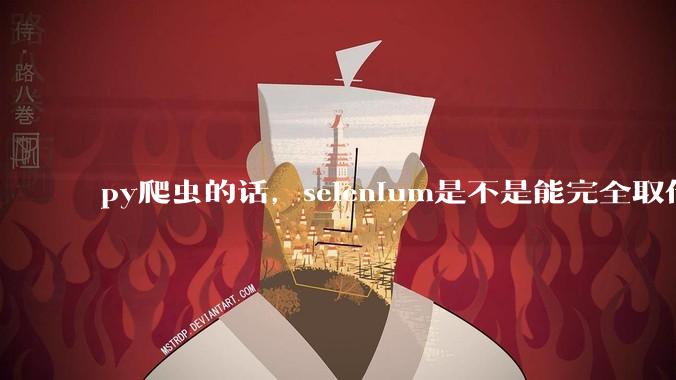 py爬虫的话，selenium是不是能完全取代requests?
