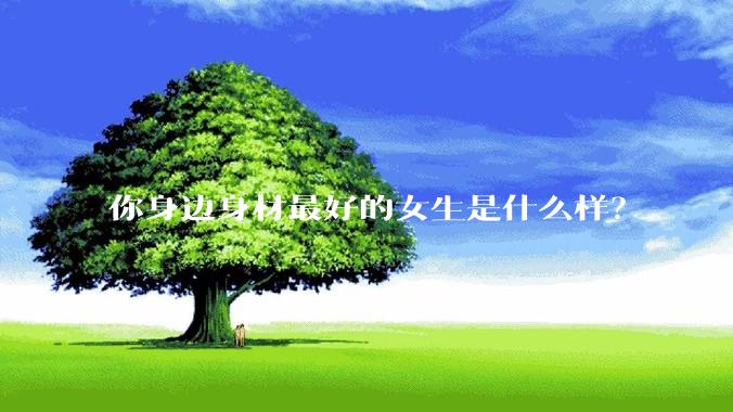 你身边身材最好的女生是什么样？
