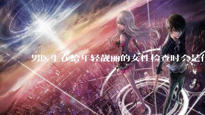 男医生在给年轻靓丽的女性检查时会是什么心态？