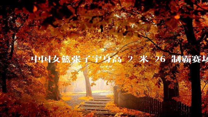 中国女篮张子宇身高 2 米 26 制霸赛场，身高因素在篮球比赛中能占多大优势？她会是下一个「姚明」吗？